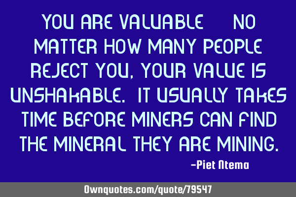 You are valuable!!!! No matter how many people reject you, your value is unshakable. It usually