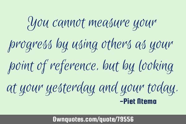 You cannot measure your progress by using others as your point of reference, but by looking at your