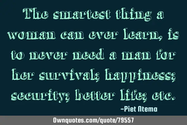 The smartest thing a woman can ever learn, is to never need a man for her survival; happiness;
