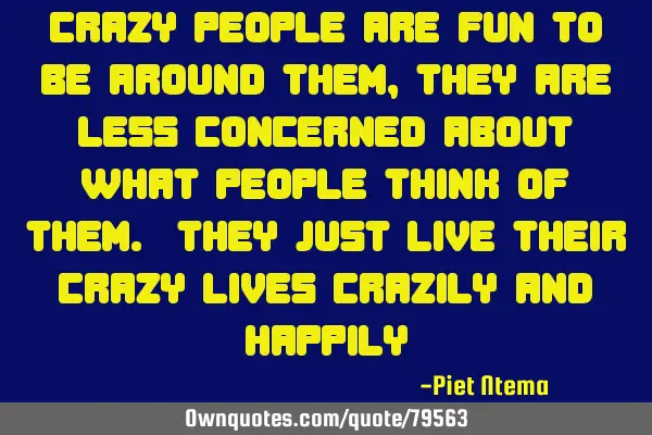 Crazy people are fun to be around them, they are less concerned about what people think of them. T