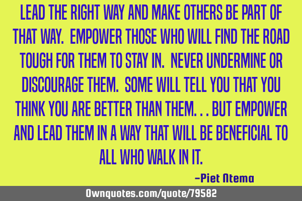 Lead the right way and make others be part of that way. Empower those who will find the road tough