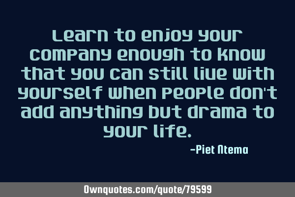 Learn to enjoy your company enough to know that you can still live with yourself when people don