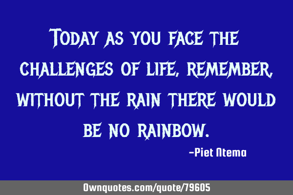 Today as you face the challenges of life, remember, without the rain there would be no