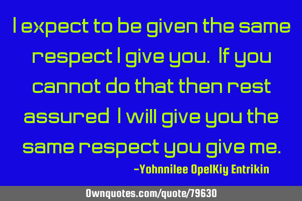 I expect to be given the same respect I give you. If you cannot do that then rest assured, I will