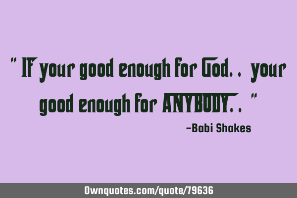 " If your good enough for God.. your good enough for ANYBODY.. "
