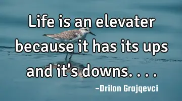 Life is an elevater because it has its ups and it's downs....