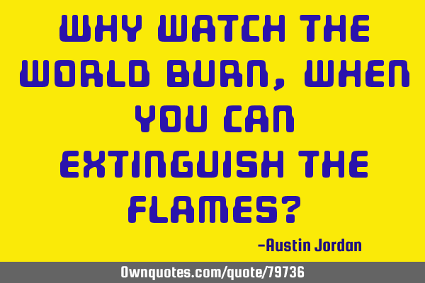 Why watch the world burn, when you can extinguish the flames?