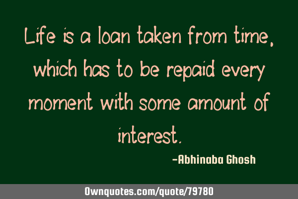 Life is a loan taken from time, which has to be repaid every moment with some amount of