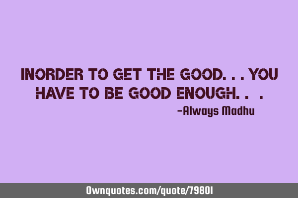 Inorder To Get The Good...You Have To Be Good Enough..