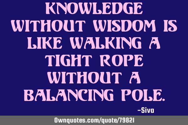Knowledge without wisdom is like walking a tight rope without a balancing