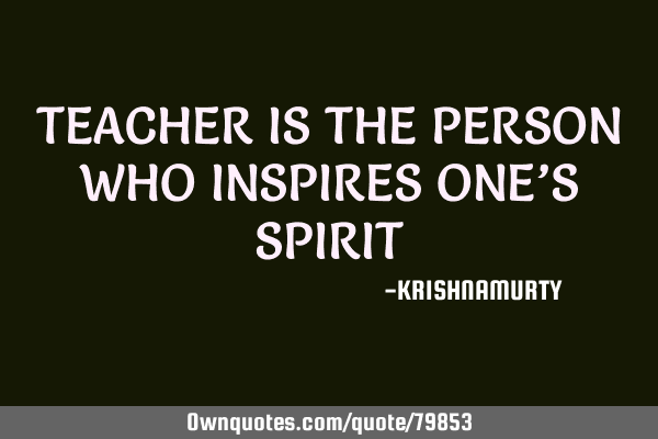 TEACHER IS THE PERSON WHO INSPIRES ONE’S SPIRIT