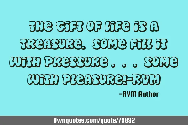 The Gift of Life is a Treasure. Some fill it with Pressure . . . some with Pleasure!-RVM