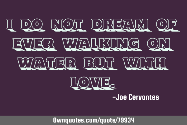 I do not dream of ever walking on water but with