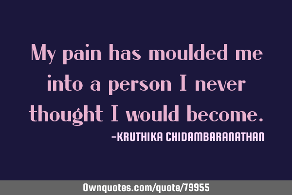 My pain has moulded me into a person I never thought I would