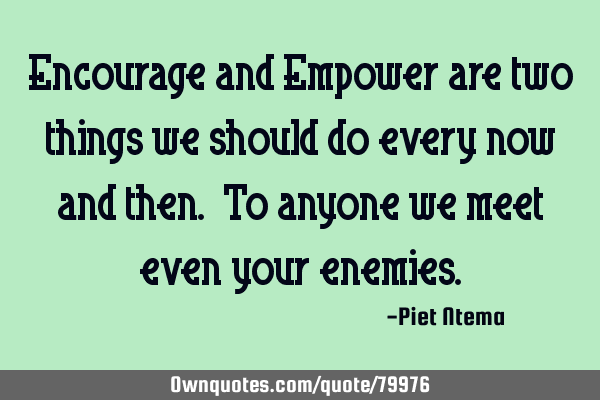 Encourage and Empower are two things we should do every now and then. To anyone we meet even your