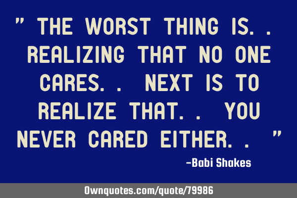 " The WORST thing is.. REALIZING that no one cares.. Next is to realize that.. you NEVER cared