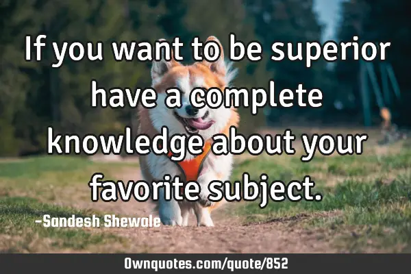 If you want to be superior have a complete knowledge about your favorite