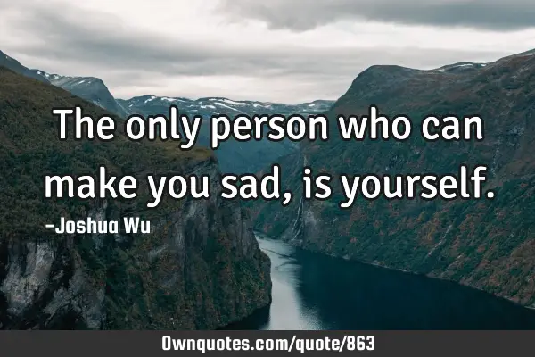 The only person who can make you sad, is