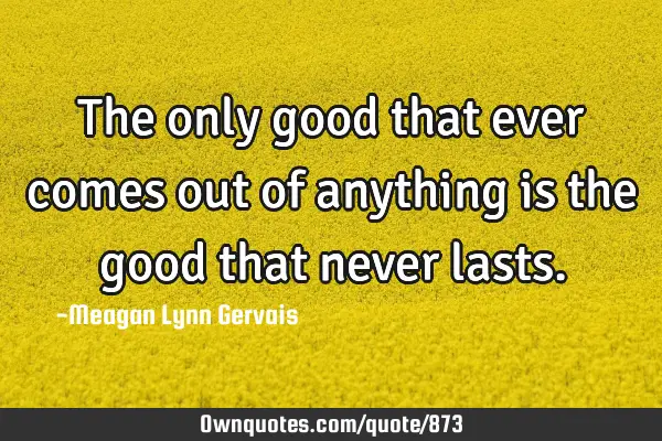 The only good that ever comes out of anything is the good that never