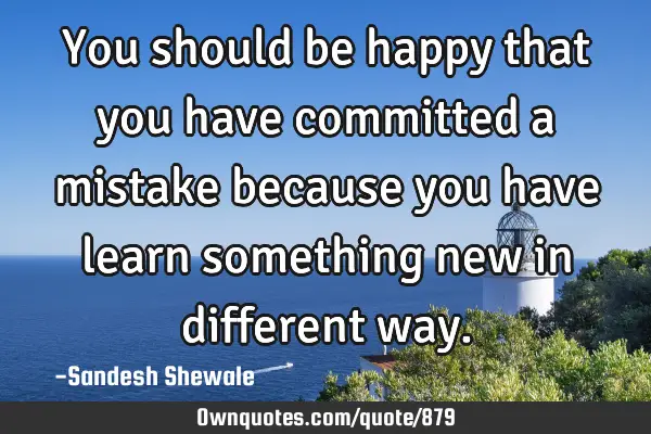 You should be happy that you have committed a mistake because you have learn something new in