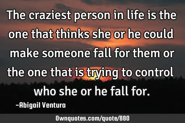 The craziest person in life is the one that thinks she or he could make someone fall for them or