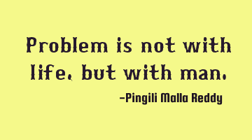 Problem is not with life, but with man.