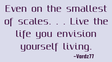Even on the smallest of scales...live the life you envision yourself living.
