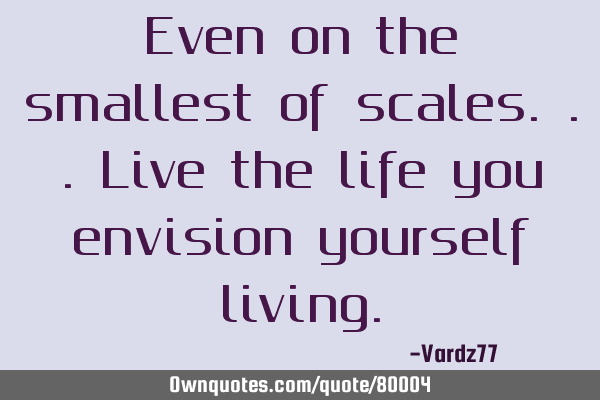 Even on the smallest of scales...live the life you envision yourself