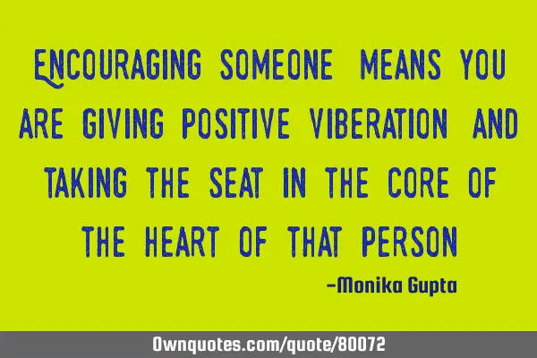 Encouraging someone,means you are giving positive viberation ,and taking the seat in the core of