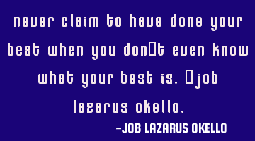 NEVER CLAIM TO HAVE DONE YOUR BEST WHEN YOU DON'T EVEN KNOW WHAT YOUR BEST IS.-JOB LAZARUS OKELLO.