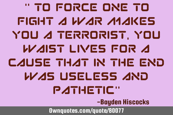 " To force one to fight a war makes you a terrorist, you waist lives for a cause that in the end