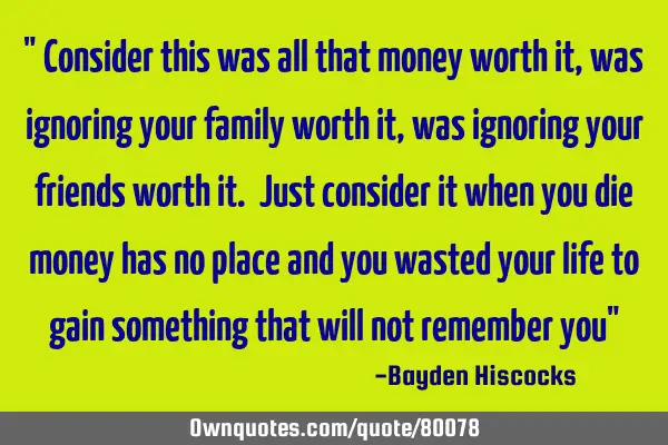 " Consider this was all that money worth it, was ignoring your family worth it , was ignoring your