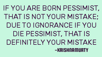 IF YOU ARE BORN PESSIMIST, THAT IS NOT YOUR MISTAKE; DUE TO IGNORANCE IF YOU DIE PESSIMIST, THAT IS