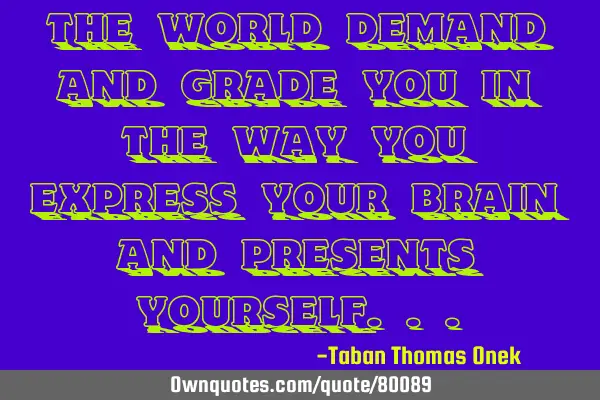 The world demand and grade you in the way you express your brain and presents
