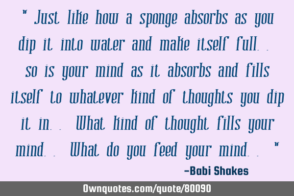 " Just like how a sponge absorbs as you dip it into water and make itself full.. so is your mind as