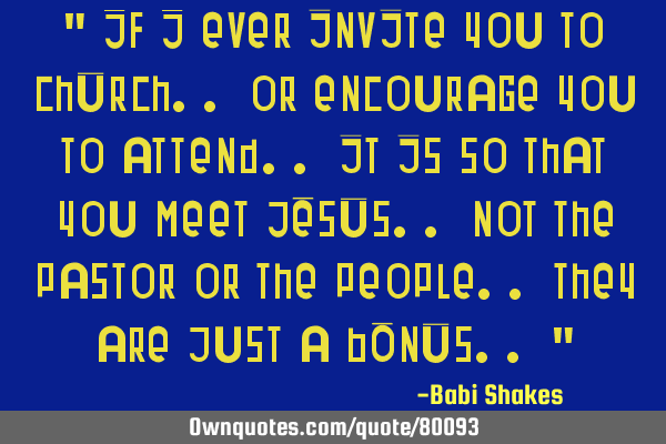 " If I ever invite you to CHURCH.. or encourage you to attend.. it is so that you meet JESUS.. not