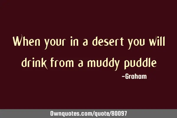 When your in a desert you will drink from a muddy