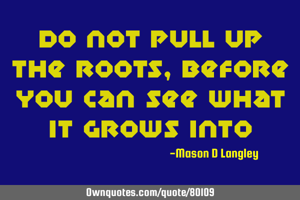 Do not pull up the roots, before you can see what it grows