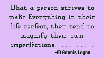 What a person strives to make Everything in their life perfect, they tend to magnify their own