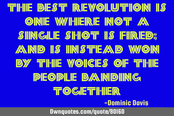 The best revolution is one where not a single shot is fired; and is instead won by the voices of