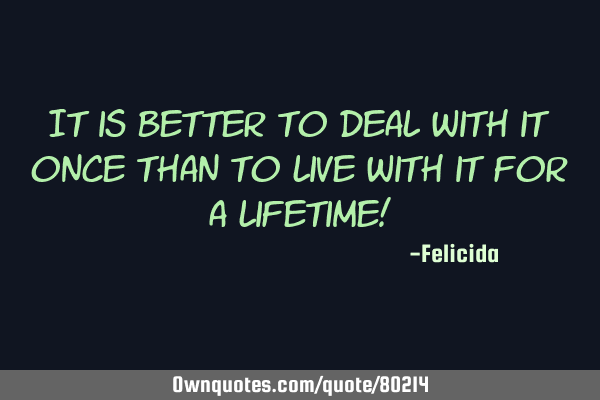 It is better to deal with it once than to live with it for a lifetime!