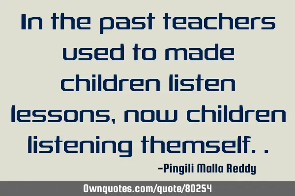 In the past teachers used to made children listen lessons , now children listening