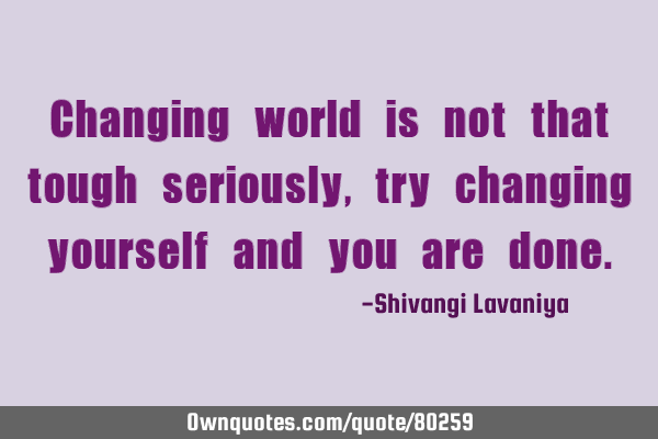 Changing world is not that tough seriously, try changing yourself and you are
