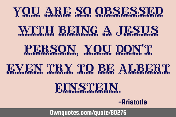 You are so obsessed with being a Jesus person, you don