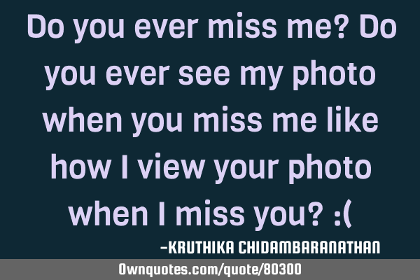 Do you ever miss me? Do you ever see my photo when you miss me like how I view your photo when I