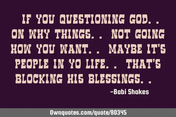 " If you questioning GOD.. on why things.. not going how you WANT.. maybe it