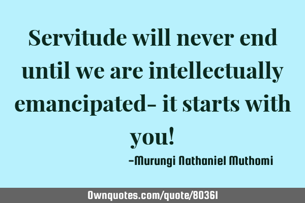 Servitude will never end until we are intellectually emancipated- it starts with you!