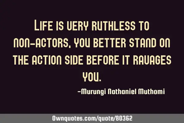 Life is very ruthless to non-actors, you better stand on the action side before it ravages