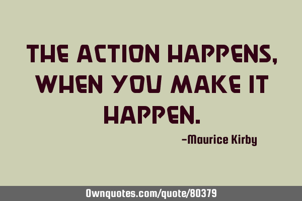 The action happens , when you make it