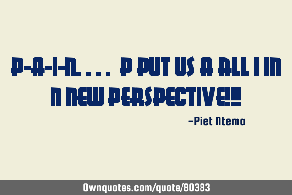P-A-I-N.... P put us A all I in N new perspective!!!